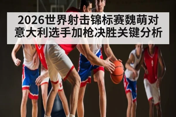 2026世界射击锦标赛魏萌对意大利选手加枪决胜关键分析