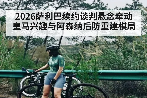 2026萨利巴续约谈判悬念牵动皇马兴趣与阿森纳后防重建棋局