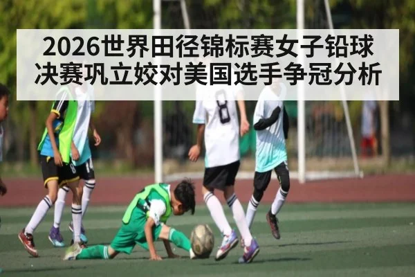 2026世界田径锦标赛女子铅球决赛巩立姣对美国选手争冠分析