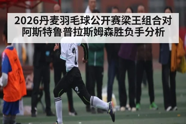 2026丹麦羽毛球公开赛梁王组合对阿斯特鲁普拉斯姆森胜负手分析