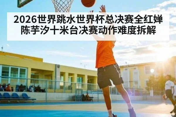 2026世界跳水世界杯总决赛全红婵陈芋汐十米台决赛动作难度拆解