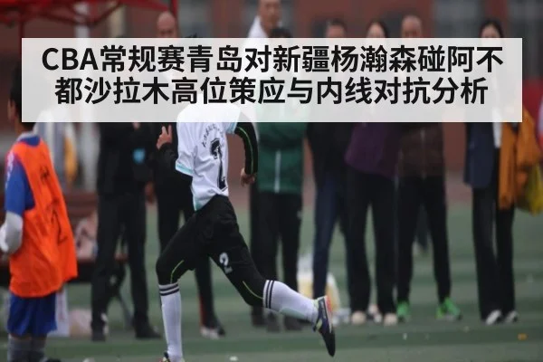 CBA常规赛青岛对新疆杨瀚森碰阿不都沙拉木高位策应与内线对抗分析